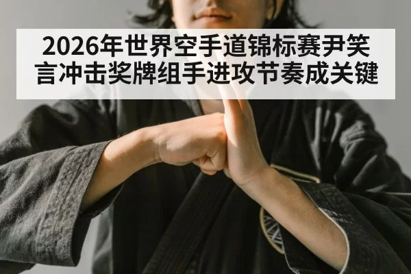 2026年世界空手道锦标赛尹笑言冲击奖牌组手进攻节奏成关键