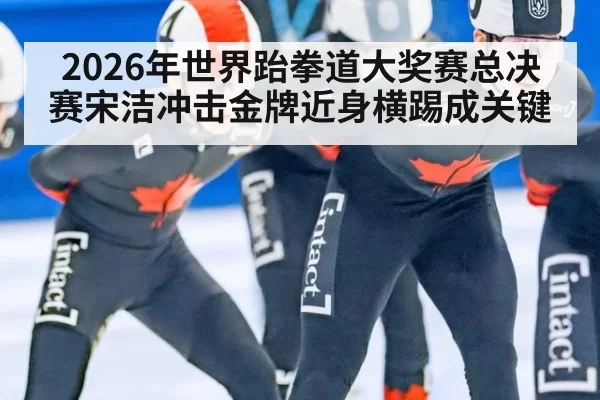 2026年世界跆拳道大奖赛总决赛宋洁冲击金牌近身横踢成关键